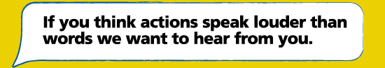Speech bubble: If you think actions speak louder than words we want to hear from you.
